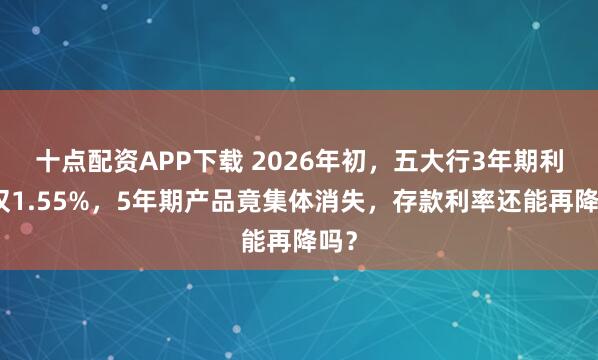 十点配资APP下载 2026年初，五大行3年期利率仅1.55%，5年期产品竟集体消失，存款利率还能再降吗？