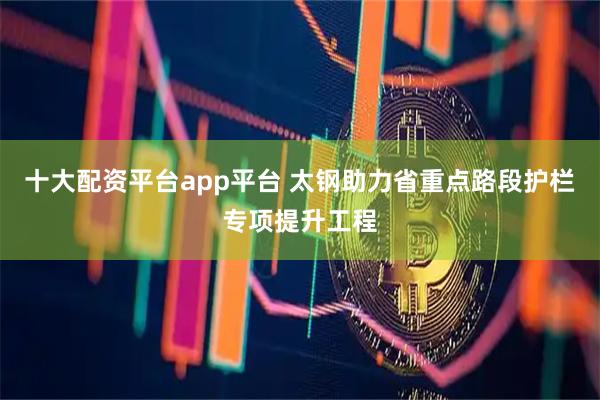 十大配资平台app平台 太钢助力省重点路段护栏专项提升工程
