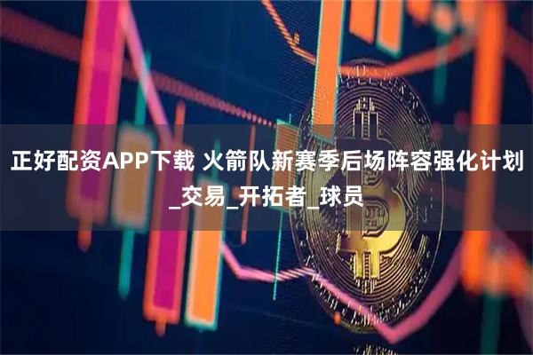 正好配资APP下载 火箭队新赛季后场阵容强化计划_交易_开拓者_球员
