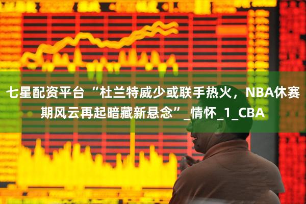 七星配资平台 “杜兰特威少或联手热火，NBA休赛期风云再起暗藏新悬念”_情怀_1_CBA