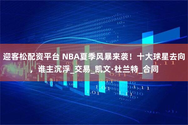 迎客松配资平台 NBA夏季风暴来袭！十大球星去向，谁主沉浮_交易_凯文·杜兰特_合同