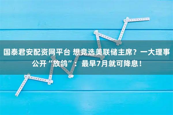 国泰君安配资网平台 想竞选美联储主席？一大理事公开“放鸽”：最早7月就可降息！