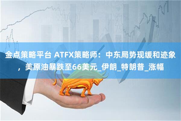 金点策略平台 ATFX策略师：中东局势现缓和迹象，美原油暴跌至66美元_伊朗_特朗普_涨幅
