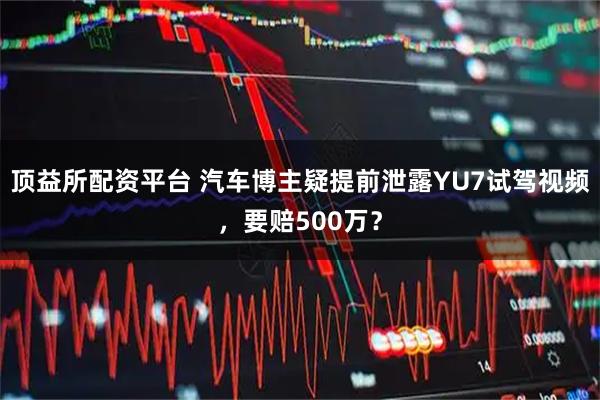 顶益所配资平台 汽车博主疑提前泄露YU7试驾视频，要赔500万？