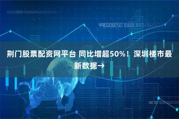 荆门股票配资网平台 同比增超50%！深圳楼市最新数据→