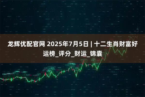 龙辉优配官网 2025年7月5日 | 十二生肖财富好运榜_评分_财运_锦囊