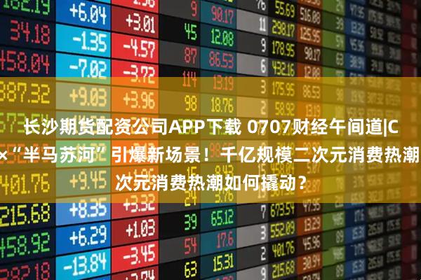长沙期货配资公司APP下载 0707财经午间道|CCG EXPO×“半马苏河”引爆新场景！千亿规模二次元消费热潮如何撬动？
