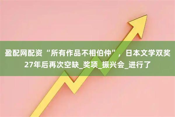 盈配网配资 “所有作品不相伯仲”，日本文学双奖27年后再次空缺_奖项_振兴会_进行了