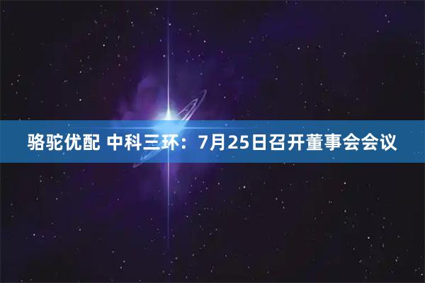 骆驼优配 中科三环：7月25日召开董事会会议