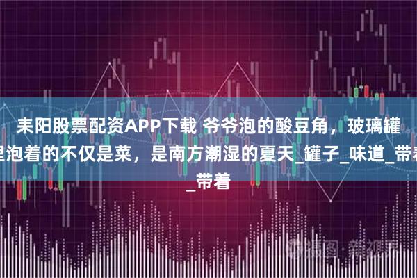 耒阳股票配资APP下载 爷爷泡的酸豆角，玻璃罐里泡着的不仅是菜，是南方潮湿的夏天_罐子_味道_带着