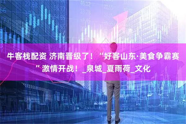 牛客栈配资 济南晋级了！“好客山东·美食争霸赛”激情开战！_泉城_夏雨荷_文化