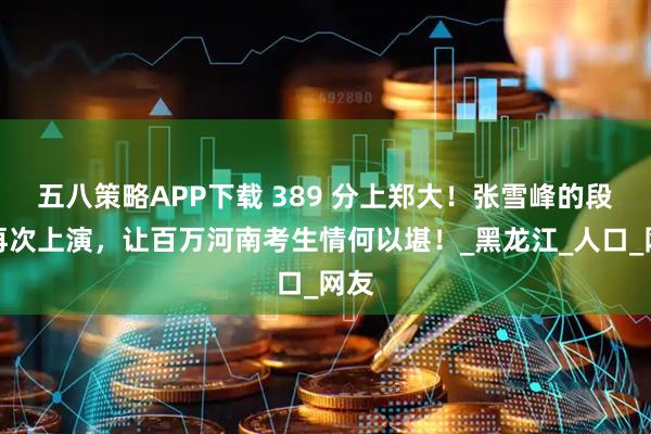 五八策略APP下载 389 分上郑大！张雪峰的段子再次上演，让百万河南考生情何以堪！_黑龙江_人口_网友