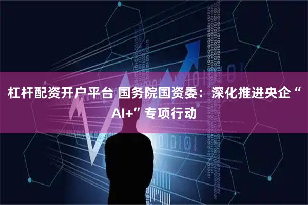 杠杆配资开户平台 国务院国资委：深化推进央企“AI+”专项行动