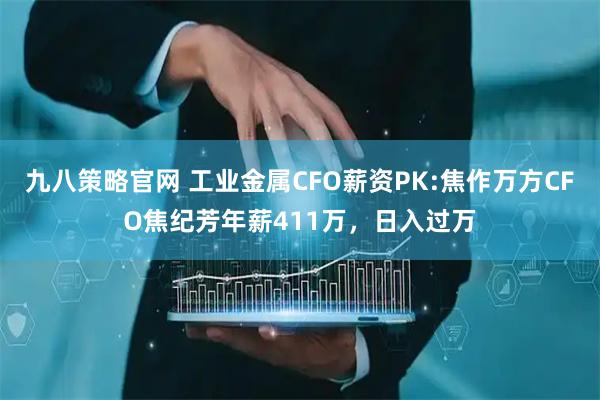 九八策略官网 工业金属CFO薪资PK:焦作万方CFO焦纪芳年薪411万，日入过万