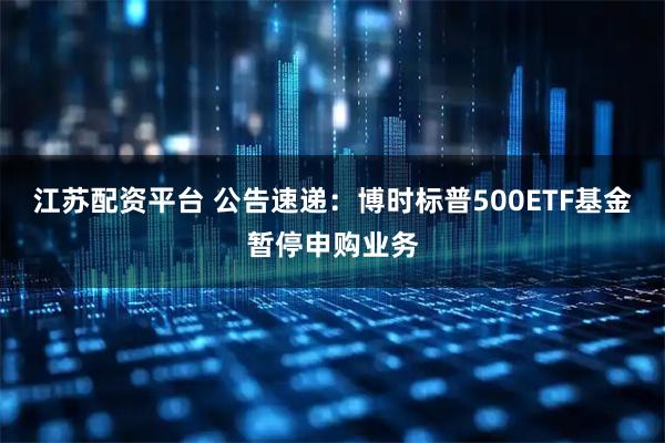江苏配资平台 公告速递：博时标普500ETF基金暂停申购业务