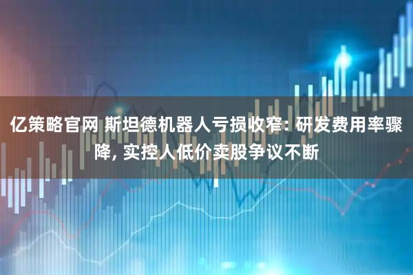 亿策略官网 斯坦德机器人亏损收窄: 研发费用率骤降, 实控人低价卖股争议不断