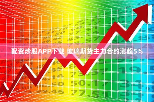 配资炒股APP下载 玻璃期货主力合约涨超5%