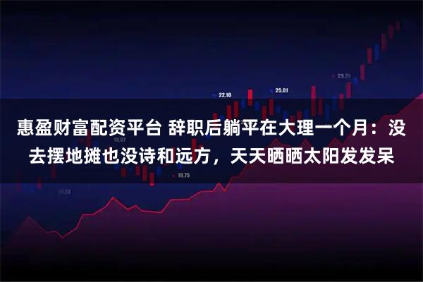 惠盈财富配资平台 辞职后躺平在大理一个月：没去摆地摊也没诗和远方，天天晒晒太阳发发呆