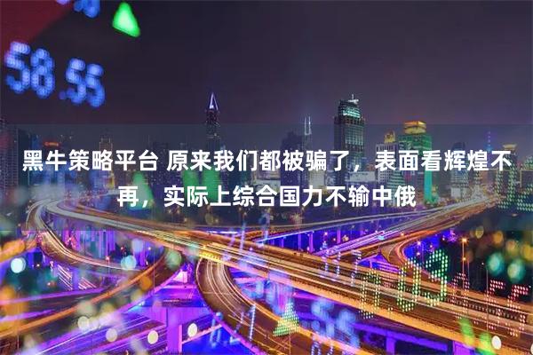 黑牛策略平台 原来我们都被骗了，表面看辉煌不再，实际上综合国力不输中俄